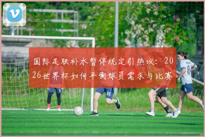 国际足联补水暂停规定引热议：2026世界杯如何平衡球员需求与比赛流畅性？深度解读规则利弊