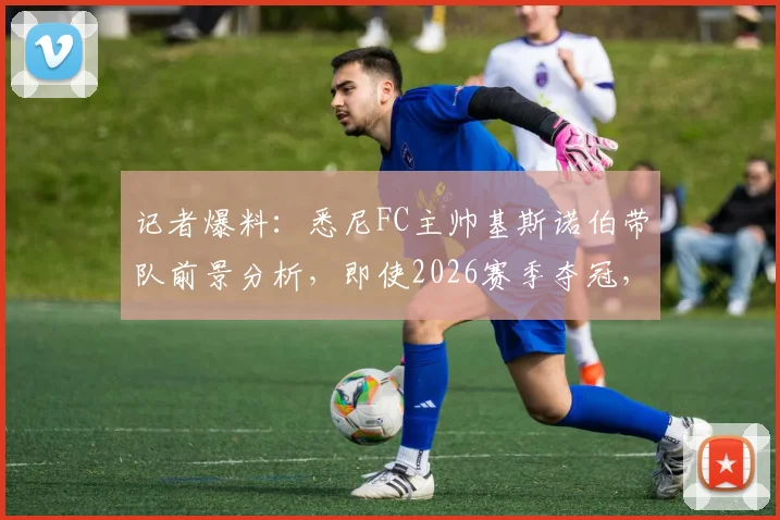 记者爆料:悉尼FC主帅基斯诺伯带队前景分析,即使2026赛季夺冠,留任可能性依然不大