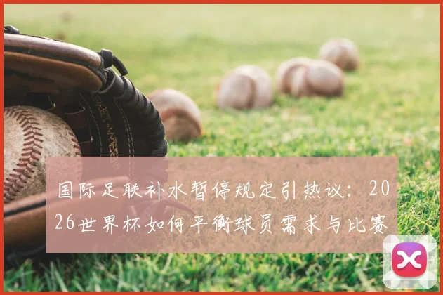 国际足联补水暂停规定引热议:2026世界杯如何平衡球员需求与比赛流畅性?深度解读规则利弊
