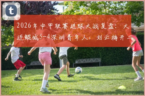 2026年中甲联赛进球大战复盘:大连鲲城5-4深圳青年人,刘云梅开二度,加里塔双响表现抢眼