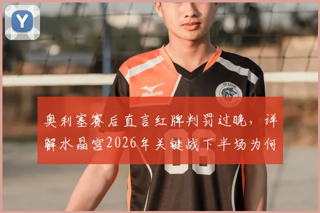 奥利塞赛后直言红牌判罚过晚，详解水晶宫2026年关键战下半场为何踢得更好
