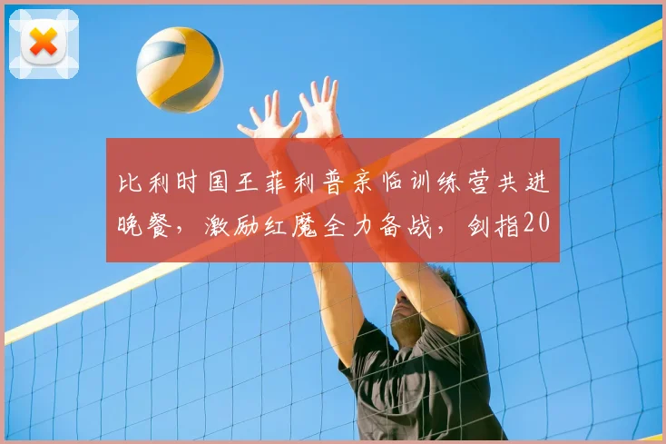 比利时国王菲利普亲临训练营共进晚餐，激励红魔全力备战，剑指2026世界杯对决西班牙