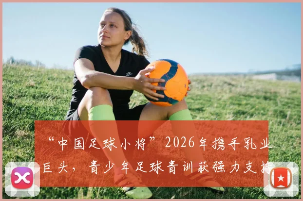 “中国足球小将”2026年携手乳业巨头,青少年足球青训获强力支持,家长如何辨别优质合作项目