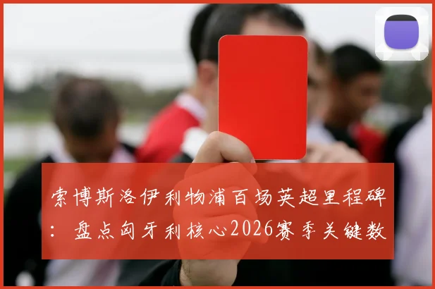 索博斯洛伊利物浦百场英超里程碑:盘点匈牙利核心2026赛季关键数据与高光时刻