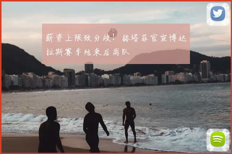 薪资上限致分歧!赫塔菲官宣博达拉斯赛季结束后离队