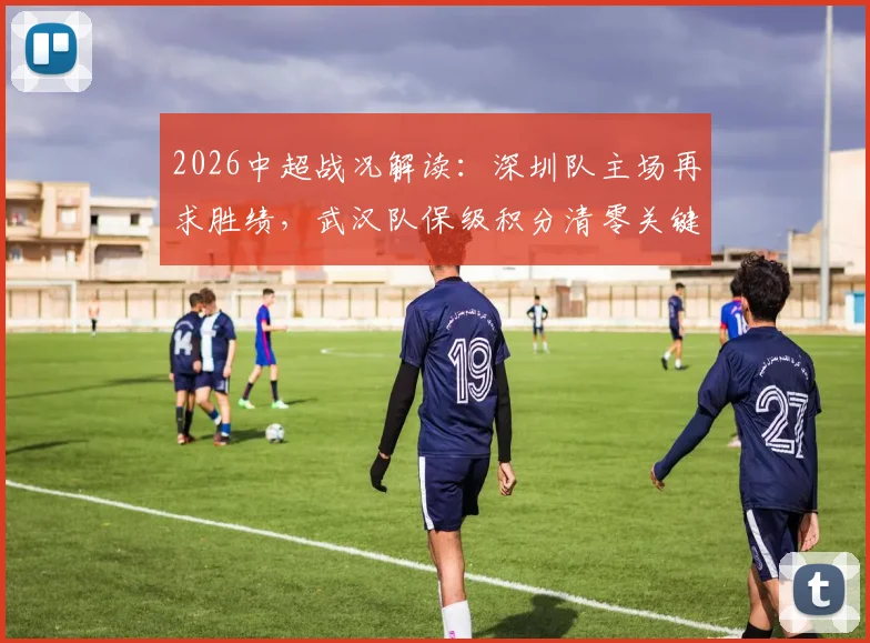 2026中超战况解读:深圳队主场再求胜绩,武汉队保级积分清零关键战分析